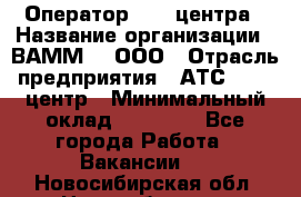 Оператор Call-центра › Название организации ­ ВАММ  , ООО › Отрасль предприятия ­ АТС, call-центр › Минимальный оклад ­ 13 000 - Все города Работа » Вакансии   . Новосибирская обл.,Новосибирск г.